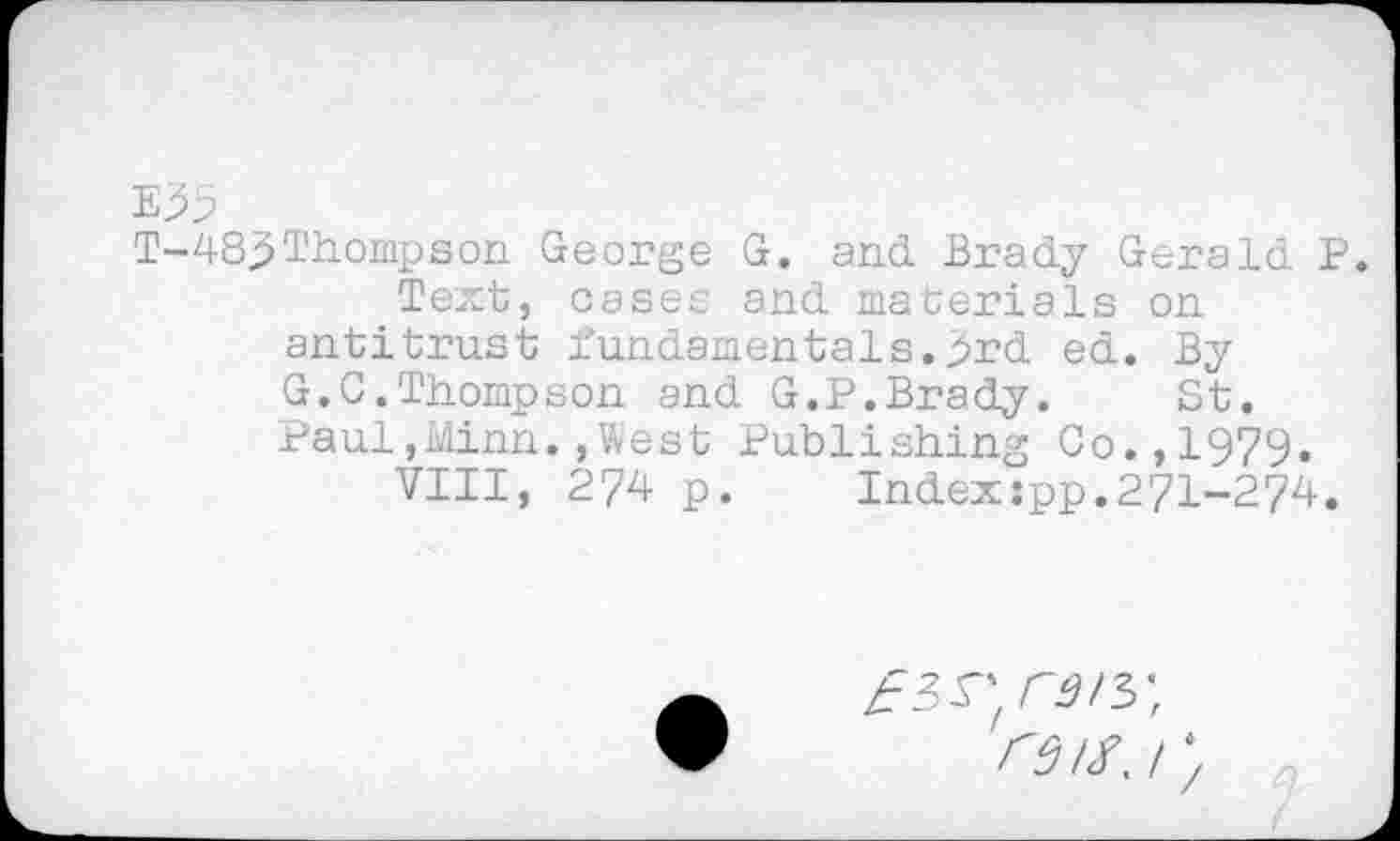 ﻿E35
T-48j> Thompson George G. and. Brady Gerald P.
Text, cases and materials on antitrust fundamentals, jjrd ed. By G.C.Thompson and G.P.Brady.	St.
Paul,Minn.»West Publishing Co.,1979.
VIII, 274 p. Indexspp.271-274.